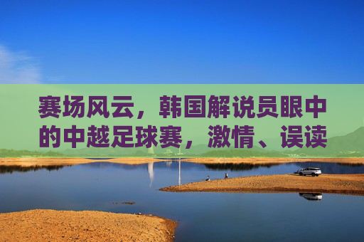 赛场风云,韩国解说员眼中的中越足球赛,激情、误读与赛场上的韩国味