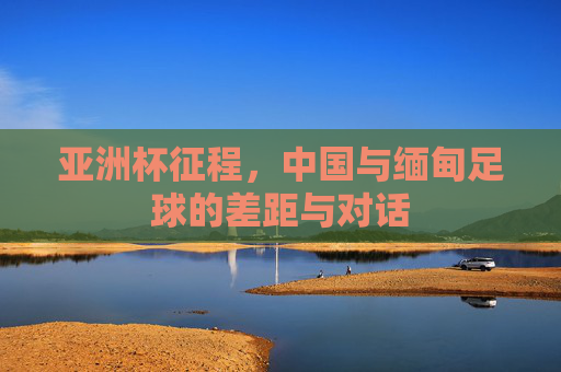 亚洲杯征程,中国与缅甸足球的差距与对话