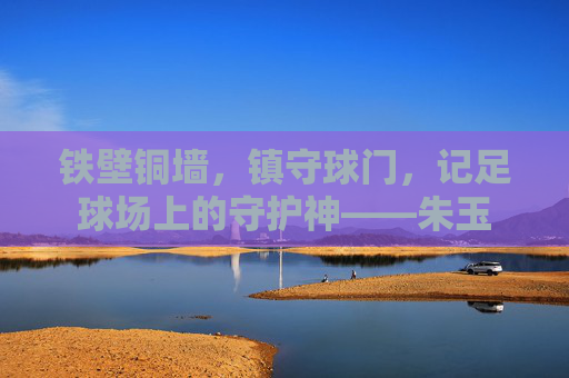 铁壁铜墙，镇守球门，记足球场上的守护神——朱玉