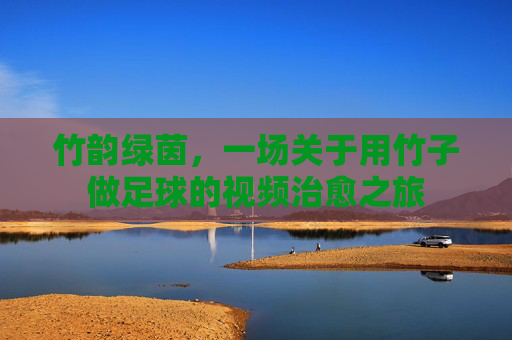 竹韵绿茵,一场关于用竹子做足球的视频治愈之旅
