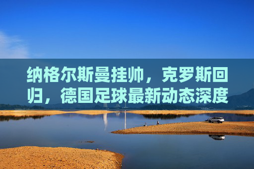 纳格尔斯曼挂帅,克罗斯回归,德国足球最新动态深度解读