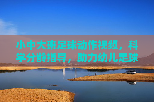 小中大班足球动作视频,科学分龄指导,助力幼儿足球启蒙