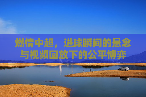 燃情中超,进球瞬间的悬念与视频回放下的公平博弈