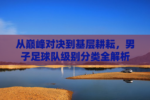 从巅峰对决到基层耕耘,男子足球队级别分类全解析