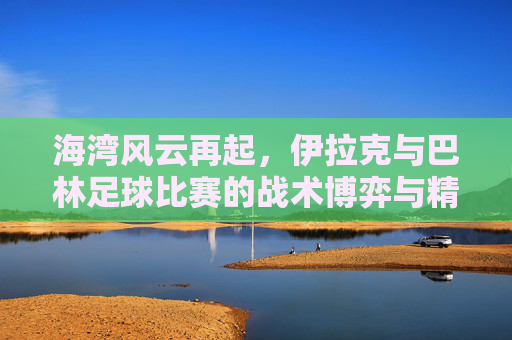 海湾风云再起,伊拉克与巴林足球比赛的战术博弈与精神较量