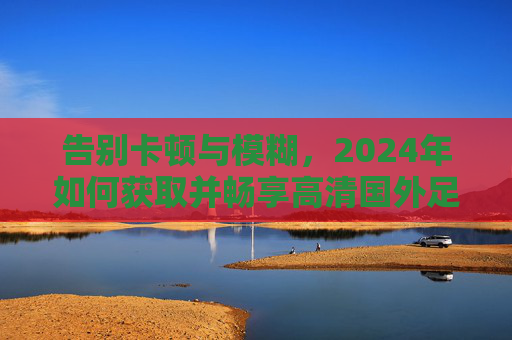告别卡顿与模糊,2024年如何获取并畅享高清国外足球直播源