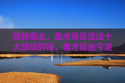 锋线霸主,盘点现役足坛十大顶级前锋,谁才是当今足坛的第一人?