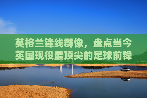 英格兰锋线群像,盘点当今英国现役最顶尖的足球前锋