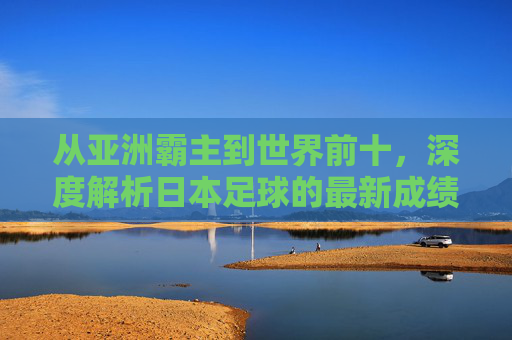 从亚洲霸主到世界前十,深度解析日本足球的最新成绩排名