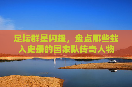 足坛群星闪耀,盘点那些载入史册的国家队传奇人物