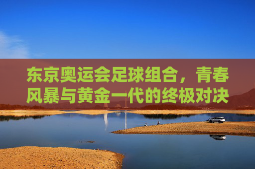 东京奥运会足球组合,青春风暴与黄金一代的终极对决