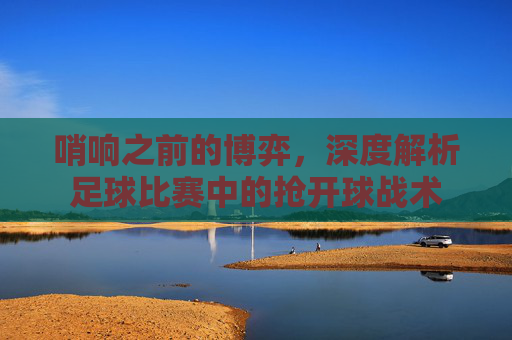 哨响之前的博弈,深度解析足球比赛中的抢开球战术