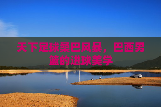 天下足球桑巴风暴,巴西男篮的进球美学