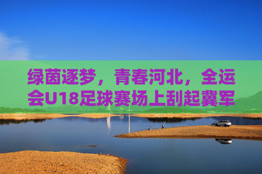 绿茵逐梦,青春河北,全运会U18足球赛场上刮起冀军风暴