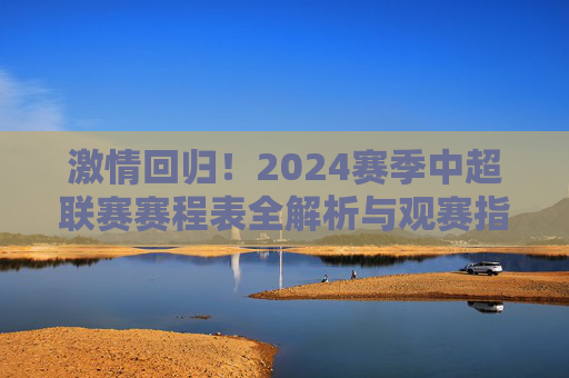 激情回归!2024赛季中超联赛赛程表全解析与观赛指南