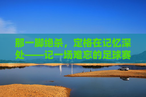 那一脚绝杀，定格在记忆深处——记一场难忘的足球赛