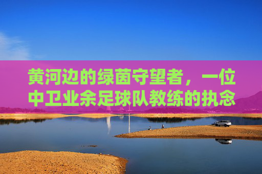 黄河边的绿茵守望者,一位中卫业余足球队教练的执念与荣光
