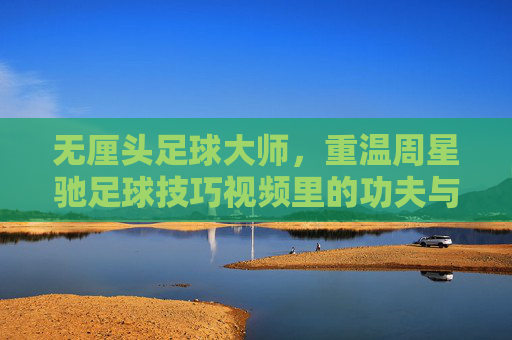 无厘头足球大师,重温周星驰足球技巧视频里的功夫与幽默