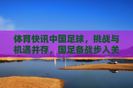 体育快讯中国足球，挑战与机遇并存，国足备战步入关键期
