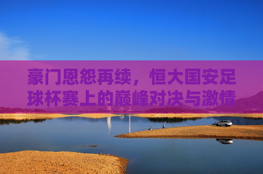 豪门恩怨再续，恒大国安足球杯赛上的巅峰对决与激情碰撞