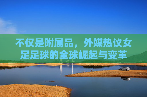 不仅是附属品，外媒热议女足足球的全球崛起与变革