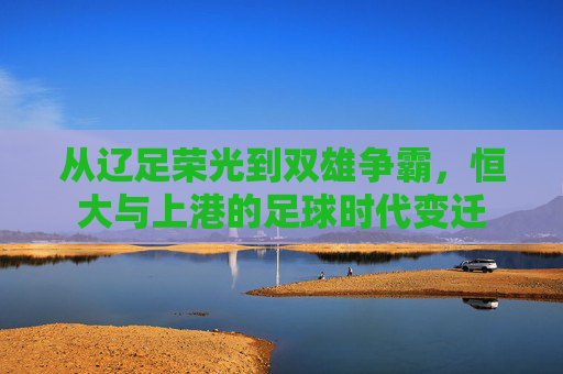 从辽足荣光到双雄争霸，恒大与上港的足球时代变迁