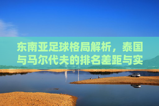 东南亚足球格局解析，泰国与马尔代夫的排名差距与实力对比