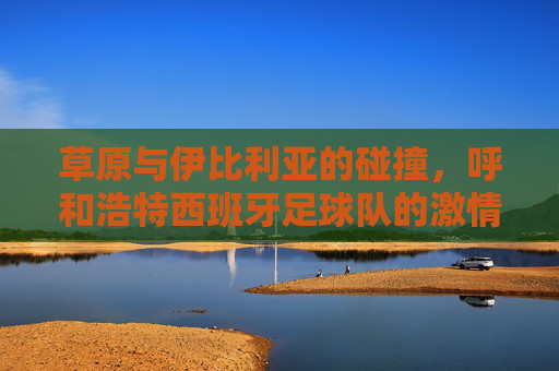 草原与伊比利亚的碰撞，呼和浩特西班牙足球队的激情绿茵记