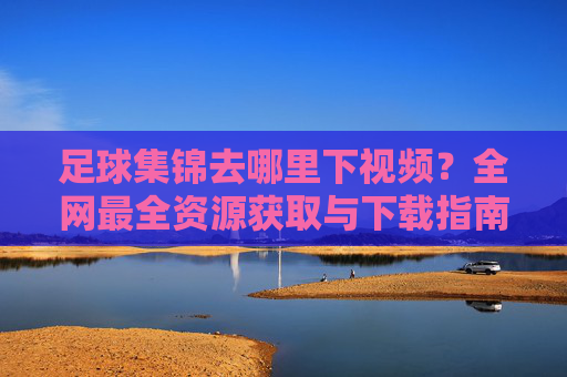 足球集锦去哪里下视频？全网最全资源获取与下载指南