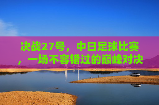 决战27号，中日足球比赛，一场不容错过的巅峰对决