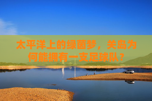 太平洋上的绿茵梦，关岛为何能拥有一支足球队？
