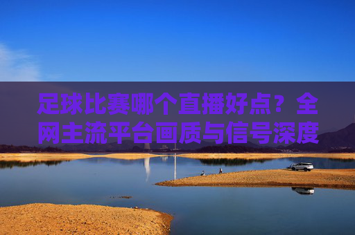 足球比赛哪个直播好点？全网主流平台画质与信号深度测评