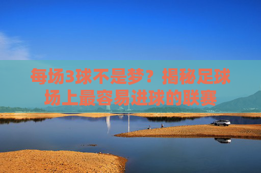 每场3球不是梦？揭秘足球场上最容易进球的联赛