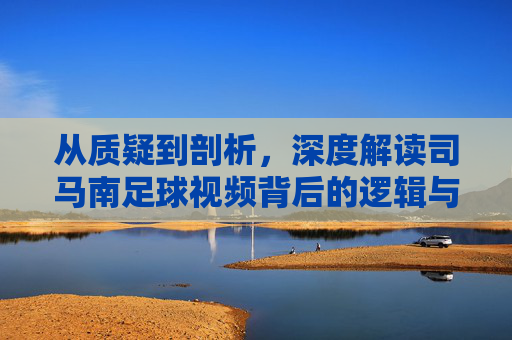 从质疑到剖析，深度解读司马南足球视频背后的逻辑与争议
