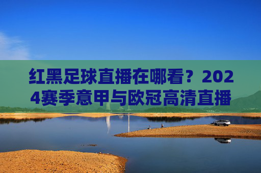 红黑足球直播在哪看？2024赛季意甲与欧冠高清直播全攻略