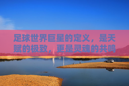 足球世界巨星的定义，是天赋的极致，更是灵魂的共鸣