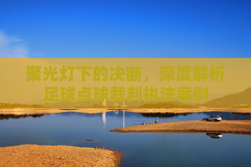 聚光灯下的决断，深度解析足球点球裁判执法案例