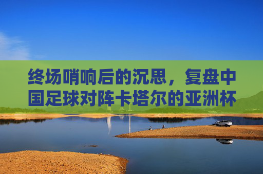 终场哨响后的沉思，复盘中国足球对阵卡塔尔的亚洲杯之战