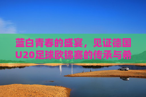 蓝白青春的盛宴，见证德国U20足球欧锦赛的传承与希望