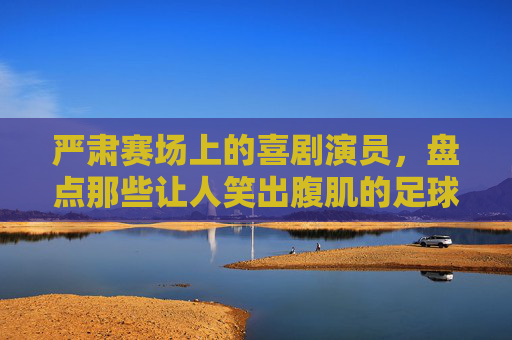 严肃赛场上的喜剧演员,盘点那些让人笑出腹肌的足球爆笑时刻视频