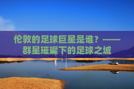 伦敦的足球巨星是谁？——群星璀璨下的足球之城
