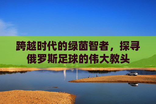 跨越时代的绿茵智者，探寻俄罗斯足球的伟大教头