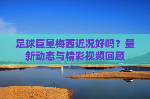 足球巨星梅西近况好吗？最新动态与精彩视频回顾
