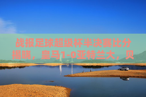 战报足球超级杯半决赛比分揭晓，皇马1-0亚特兰大，贝林厄姆制胜剑指双冠王
