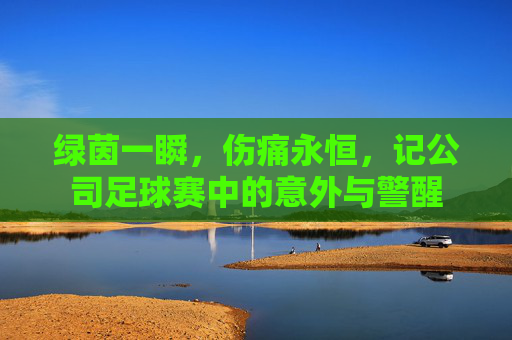 绿茵一瞬，伤痛永恒，记公司足球赛中的意外与警醒