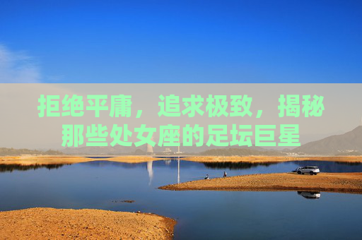 拒绝平庸，追求极致，揭秘那些处女座的足坛巨星