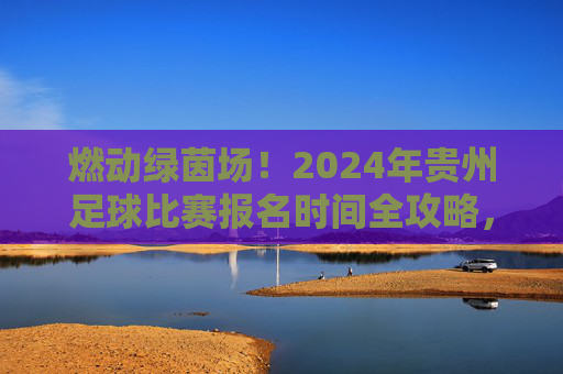 燃动绿茵场!2024年贵州足球比赛报名时间全攻略,别再错过!