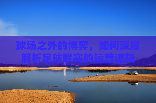 球场之外的博弈,如何深度解析足球联赛的运营逻辑