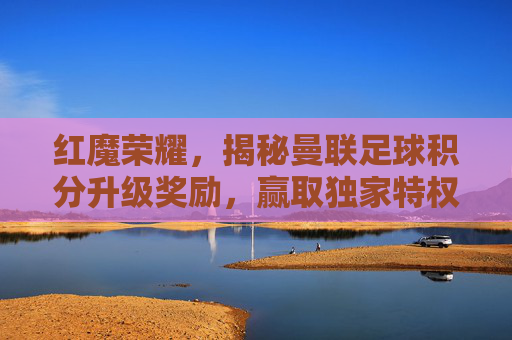 红魔荣耀,揭秘曼联足球积分升级奖励,赢取独家特权与荣耀