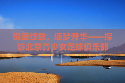 绿茵绽放,逐梦芳华——探访北京青少女足球俱乐部